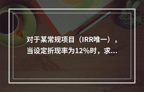 对于某常规项目（IRR唯一），当设定折现率为12％时，求得