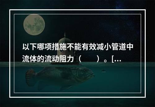 以下哪项措施不能有效减小管道中流体的流动阻力（　　）。[2