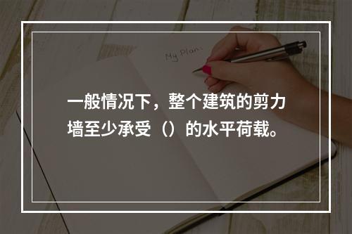 一般情况下，整个建筑的剪力墙至少承受（）的水平荷载。