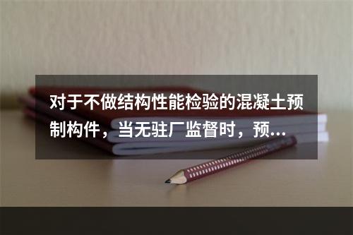 对于不做结构性能检验的混凝土预制构件，当无驻厂监督时，预制构