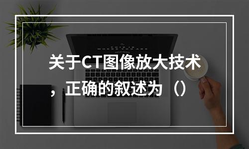 关于CT图像放大技术，正确的叙述为（）