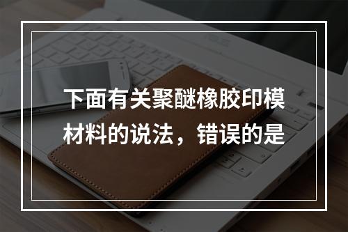 下面有关聚醚橡胶印模材料的说法，错误的是