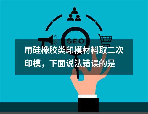 用硅橡胶类印模材料取二次印模，下面说法错误的是