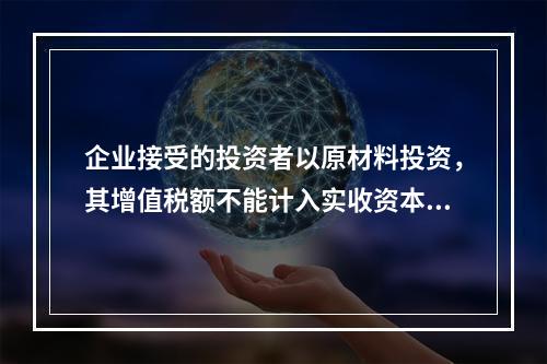 企业接受的投资者以原材料投资，其增值税额不能计入实收资本。（