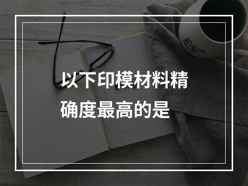 以下印模材料精确度最高的是