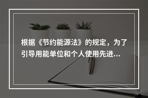 根据《节约能源法》的规定，为了引导用能单位和个人使用先进的