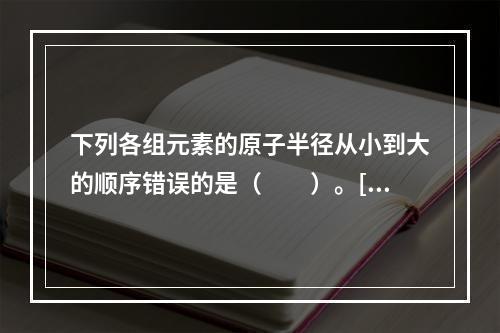 下列各组元素的原子半径从小到大的顺序错误的是（　　）。[2