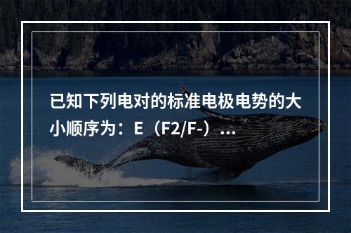 已知下列电对的标准电极电势的大小顺序为：E（F2/F-）＞