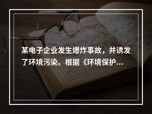 某电子企业发生爆炸事故，并诱发了环境污染。根据《环境保护法