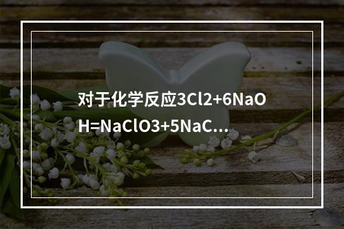 对于化学反应3Cl2+6NaOH=NaClO3+5NaCl