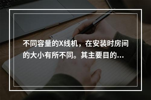 不同容量的X线机，在安装时房间的大小有所不同。其主要目的是