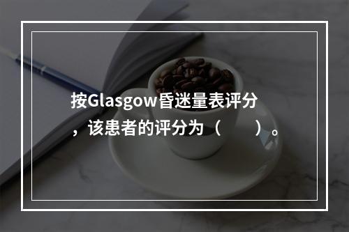 按Glasgow昏迷量表评分，该患者的评分为（　　）。