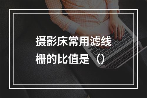 摄影床常用滤线栅的比值是（）