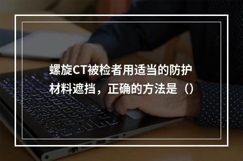 螺旋CT被检者用适当的防护材料遮挡，正确的方法是（）