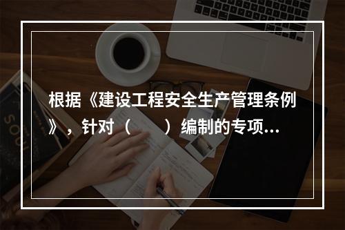 根据《建设工程安全生产管理条例》，针对（　　）编制的专项施