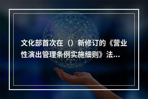 文化部首次在（）新修订的《营业性演出管理条例实施细则》法规文