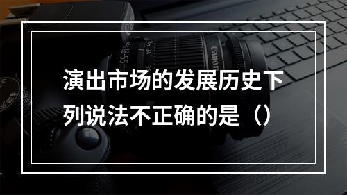 演出市场的发展历史下列说法不正确的是（）