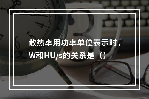 散热率用功率单位表示时，W和HU/s的关系是（）