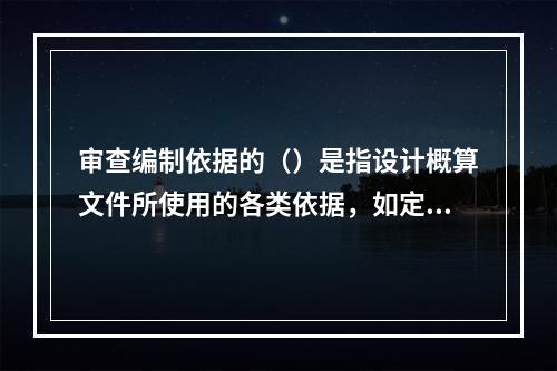 审查编制依据的（）是指设计概算文件所使用的各类依据，如定额、