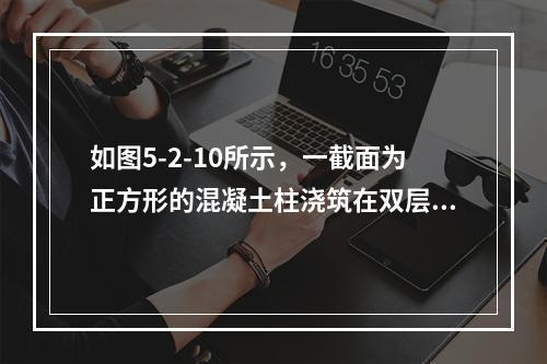 如图5-2-10所示，一截面为正方形的混凝土柱浇筑在双层混