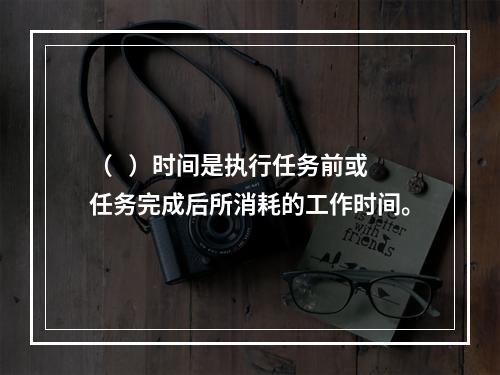 （   ）时间是执行任务前或任务完成后所消耗的工作时间。