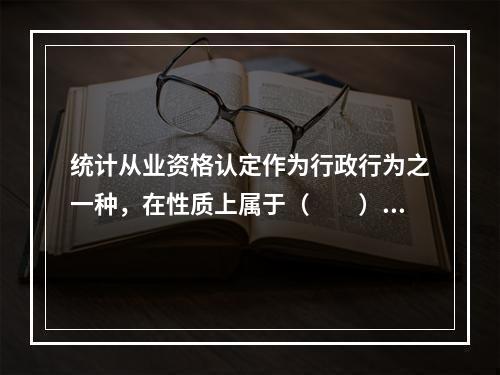 统计从业资格认定作为行政行为之一种，在性质上属于（　　）。