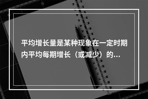 平均增长量是某种现象在一定时期内平均每期增长（或减少）的（