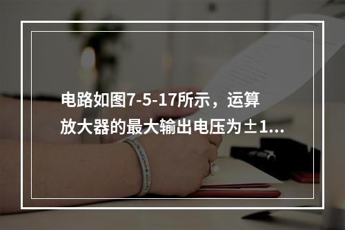 电路如图7-5-17所示，运算放大器的最大输出电压为±12