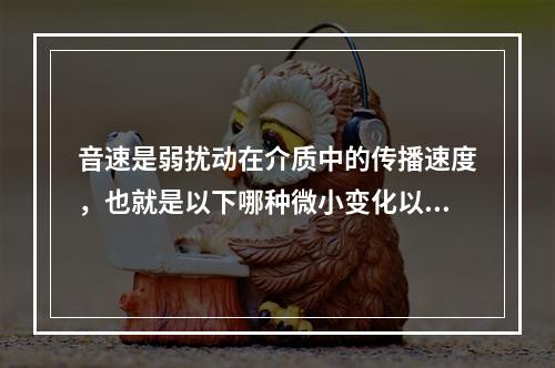 音速是弱扰动在介质中的传播速度，也就是以下哪种微小变化以波