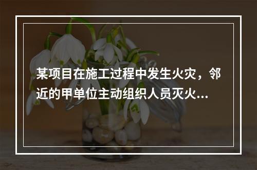 某项目在施工过程中发生火灾，邻近的甲单位主动组织人员灭火，这