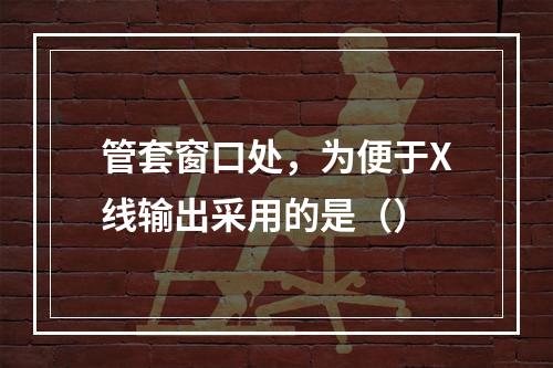 管套窗口处，为便于X线输出采用的是（）