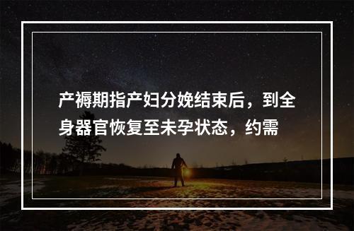 产褥期指产妇分娩结束后，到全身器官恢复至未孕状态，约需