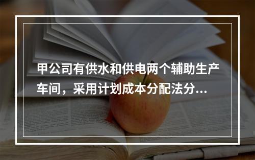 甲公司有供水和供电两个辅助生产车间，采用计划成本分配法分配辅