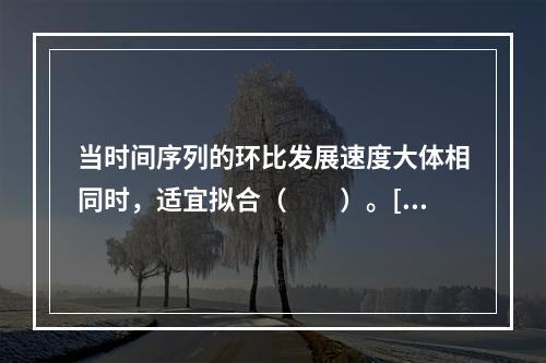 当时间序列的环比发展速度大体相同时，适宜拟合（　　）。[2