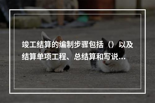 竣工结算的编制步骤包括（）以及结算单项工程、总结算和写说明书