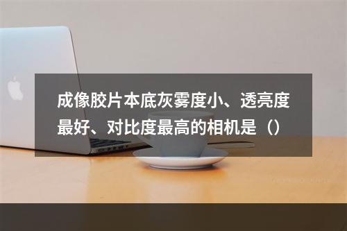 成像胶片本底灰雾度小、透亮度最好、对比度最高的相机是（）