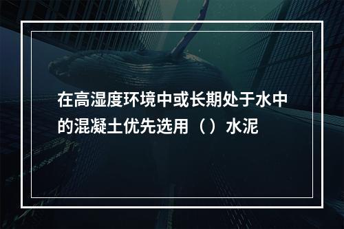 在高湿度环境中或长期处于水中的混凝土优先选用（ ）水泥