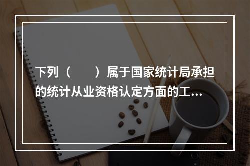 下列（　　）属于国家统计局承担的统计从业资格认定方面的工作