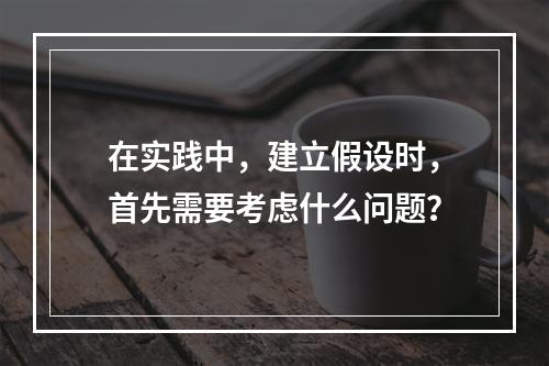 在实践中，建立假设时，首先需要考虑什么问题？