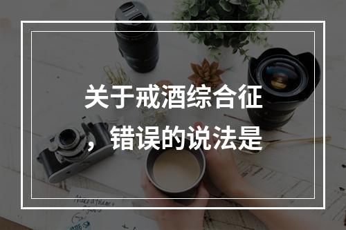 关于戒酒综合征，错误的说法是