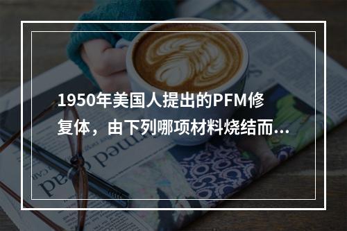 1950年美国人提出的PFM修复体，由下列哪项材料烧结而成？