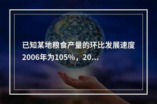 已知某地粮食产量的环比发展速度2006年为105%，200