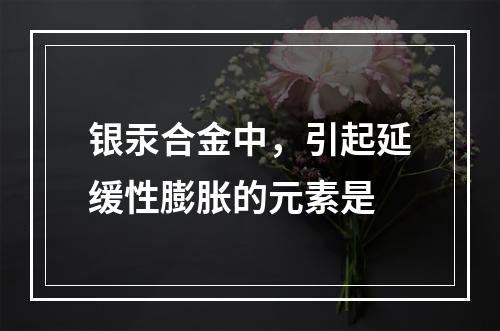 银汞合金中，引起延缓性膨胀的元素是