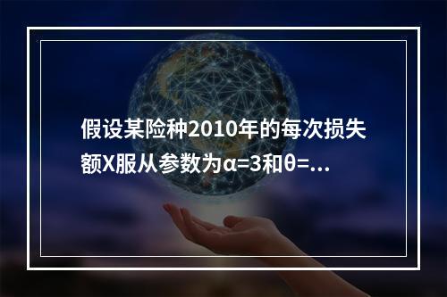 假设某险种2010年的每次损失额X服从参数为α=3和θ=20