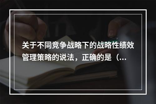 关于不同竞争战略下的战略性绩效管理策略的说法，正确的是（　