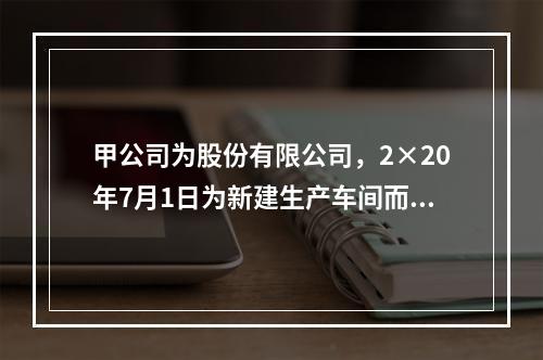 甲公司为股份有限公司，2×20年7月1日为新建生产车间而向商