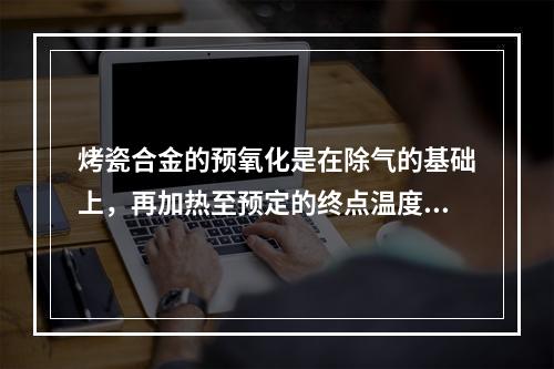 烤瓷合金的预氧化是在除气的基础上，再加热至预定的终点温度，在