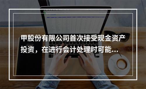 甲股份有限公司首次接受现金资产投资，在进行会计处理时可能涉及