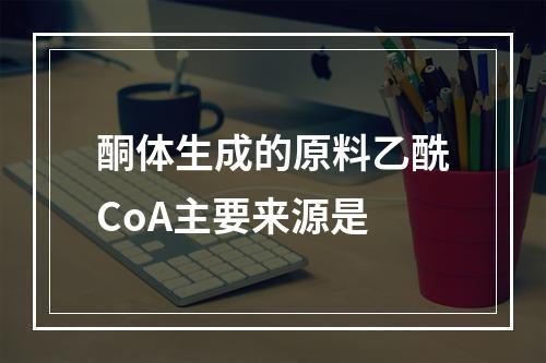 酮体生成的原料乙酰CoA主要来源是