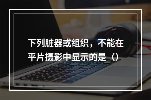 下列脏器或组织，不能在平片摄影中显示的是（）